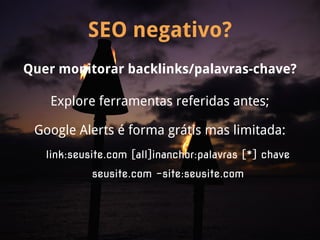 SEO negativo?
Quer monitorar backlinks/palavras-chave?

   Explore ferramentas referidas antes;

 Google Alerts é forma grátis mas limitada:
   link:seusite.com [all]inanchor:palavras [*] chave
            seusite.com -site:seusite.com
 