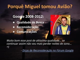 Porquê Miguel tomou Avião?
    Google 2008-2012:
    ● Qualidade de Busca
    ● Reconsideração
    ● Comunicações

Muito bom esse post de altíssima qualidade... se
continuar assim não vou mais perder noites de sono...
=)
           - Dicas de Reconsideração no Fórum Google
 