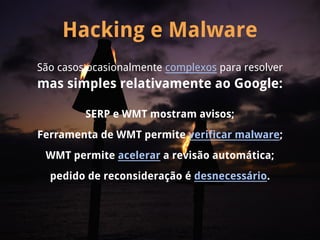 Hacking e Malware
São casos ocasionalmente complexos para resolver
mas simples relativamente ao Google:

         SERP e WMT mostram avisos;
Ferramenta de WMT permite verificar malware;
 WMT permite acelerar a revisão automática;
  pedido de reconsideração é desnecessário.
 