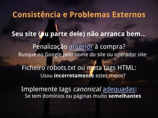 Consistência e Problemas Externos

Seu site (ou parte dele) não arranca bem...
       Penalização anterior à compra?
  Busque no Google pelo nome do site ou operador site:

   Ficheiro robots.txt ou meta tags HTML:
          Usou incorretamente estes meios?

   Implemente tags canonical adequadas:
    Se tem domínios ou páginas muito semelhantes
 