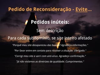 Pedido de Reconsideração - Evite...

                  Pedidos inúteis:
                       Sem descrição
Para cada subdomínio, se site inteiro afetado
  "Porquê meu site desapareceu das buscas? Agradeço informações."

   "Por favor entre em contato para resolver a situação. Obrigado."

   "Corrigi meu site e varri com anti-virus. Agradeço confirmação."

     "Já não violamos as diretrizes de qualidade. Cumprimentos."
 
