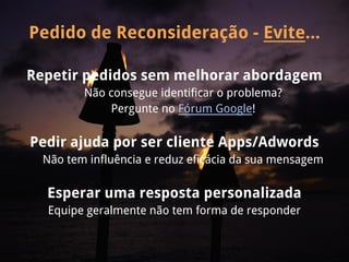 Pedido de Reconsideração - Evite...

Repetir pedidos sem melhorar abordagem
         Não consegue identificar o problema?
             Pergunte no Fórum Google!

Pedir ajuda por ser cliente Apps/Adwords
  Não tem influência e reduz eficácia da sua mensagem

  Esperar uma resposta personalizada
  Equipe geralmente não tem forma de responder
 