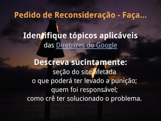 Pedido de Reconsideração - Faça...

  Identifique tópicos aplicáveis
        das Diretrizes do Google

     Descreva sucintamente:
           seção do site afetada
    o que poderá ter levado a punição;
          quem foi responsável;
   como crê ter solucionado o problema.
 