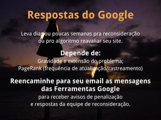 Respostas do Google
   Leva dias ou poucas semanas pra reconsideração
          ou pro algoritmo reavaliar seu site.

                  Depende de:
         Gravidade e extensão do problema;
  PageRank (frequência de atualização/rastreamento)

Reencaminhe para seu email as mensagens
        das Ferramentas Google
          para receber avisos de penalização
      e respostas da equipe de reconsideração.
 