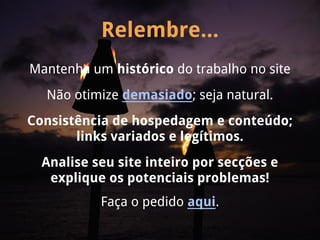 Relembre...
Mantenha um histórico do trabalho no site
  Não otimize demasiado; seja natural.
Consistência de hospedagem e conteúdo;
       links variados e legítimos.
  Analise seu site inteiro por secções e
   explique os potenciais problemas!
           Faça o pedido aqui.
 