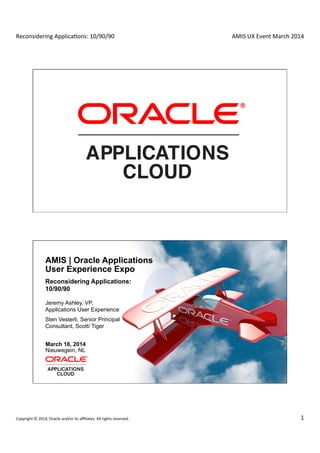 Reconsidering	
  Applica0ons:	
  10/90/90	
  
	
  
AMIS	
  UX	
  Event	
  March	
  2014	
  
Copyright	
  ©	
  2014,	
  Oracle	
  and/or	
  its	
  aﬃliates.	
  All	
  rights	
  reserved.	
   1	
  
Copyright © 2014, Oracle and/or its affiliates. All rights reserved.1
2 Copyright © 2011, Oracle and/or its affiliates. All rights reserved. Insert Information Protection Policy Classification from Slide 8
AMIS | Oracle Applications
User Experience Expo
Reconsidering Applications:
10/90/90
Jeremy Ashley, VP,
Applications User Experience
March 18, 2014
Nieuwegein, NL
Sten Vesterli, Senior Principal
Consultant, Scott/ Tiger
 