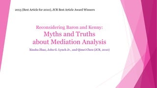 Reconsidering Baron and Kenny:
Myths and Truths
about Mediation Analysis
Xinshu Zhao, John G. Lynch Jr., and Qimei Chen (JCR, 2010)
Minhwan Lee
2013 (Best Article for 2010), JCR Best Article Award Winners
 