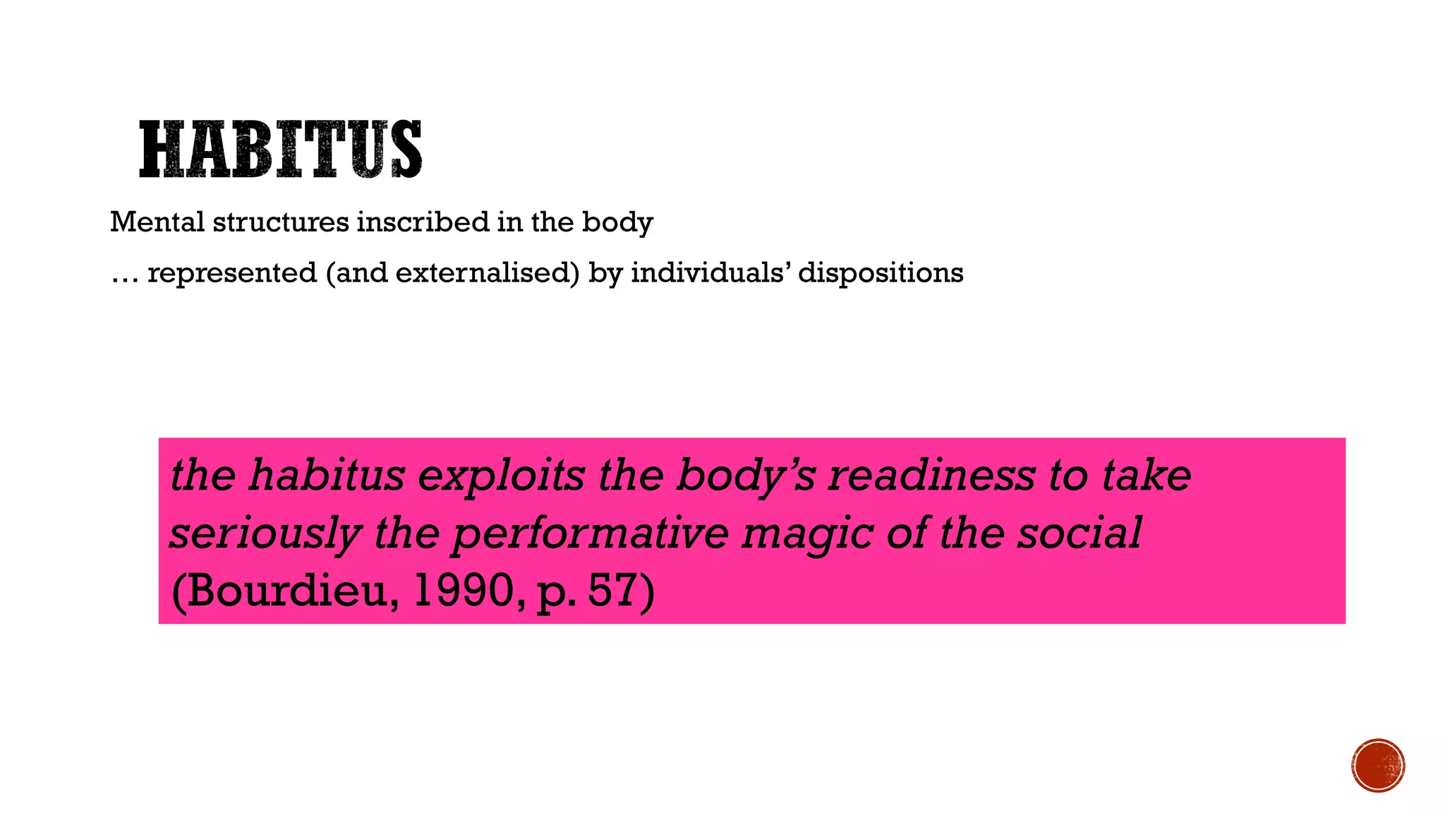 Mental structures inscribed in the body
… represented (and externalised) by individuals’ dispositions
the habitus exploits the body’s readiness to take
seriously the performative magic of the social
(Bourdieu, 1990, p. 57)
 