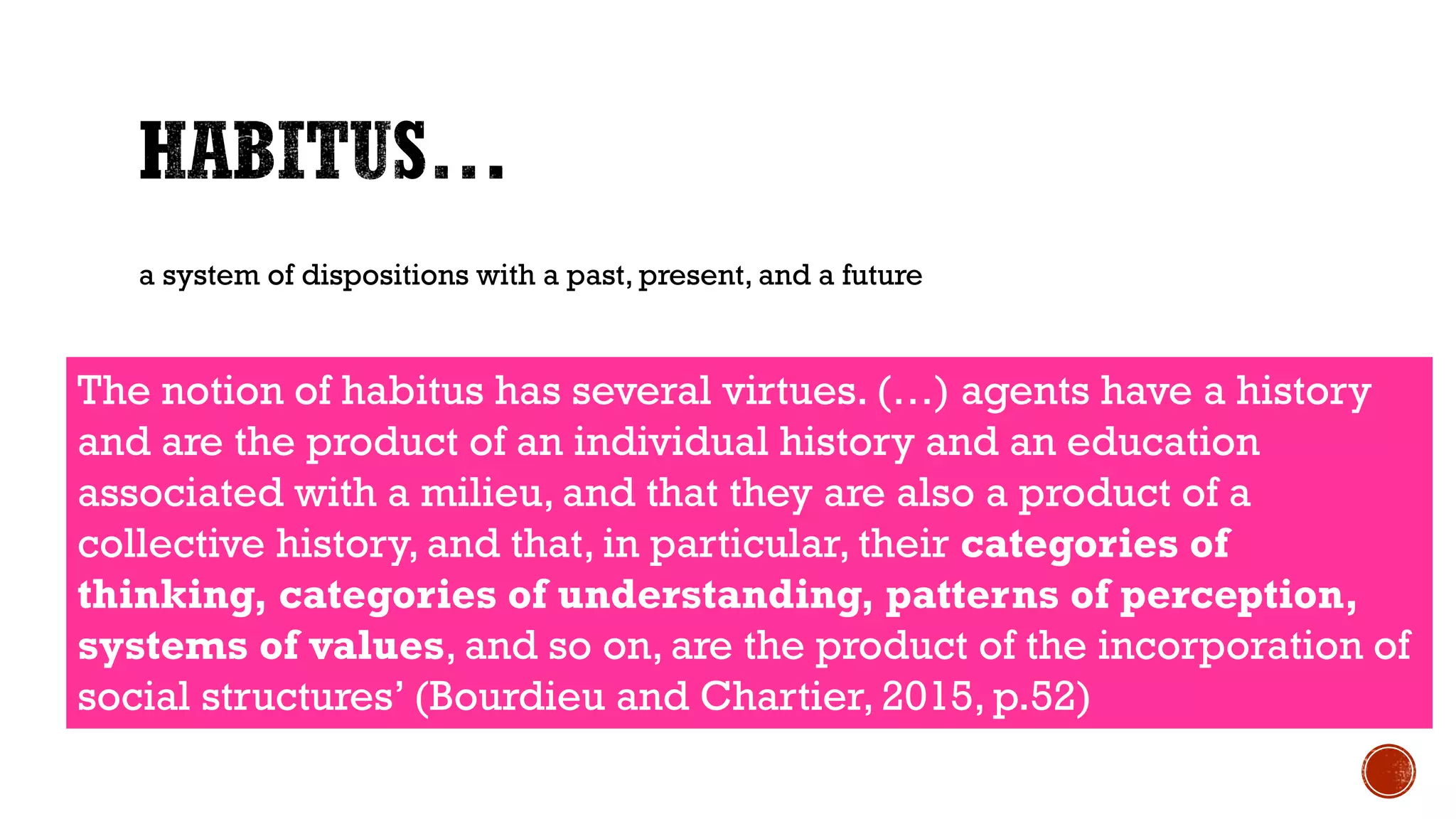 a system of dispositions with a past, present, and a future
The notion of habitus has several virtues. (…) agents have a history
and are the product of an individual history and an education
associated with a milieu, and that they are also a product of a
collective history, and that, in particular, their categories of
thinking, categories of understanding, patterns of perception,
systems of values, and so on, are the product of the incorporation of
social structures’ (Bourdieu and Chartier, 2015, p.52)
 