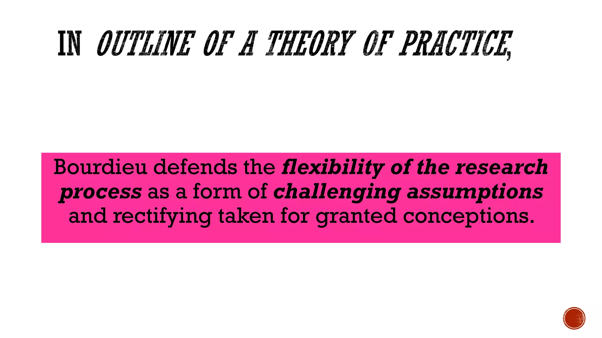 Bourdieu defends the flexibility of the research
process as a form of challenging assumptions
and rectifying taken for granted conceptions.
 