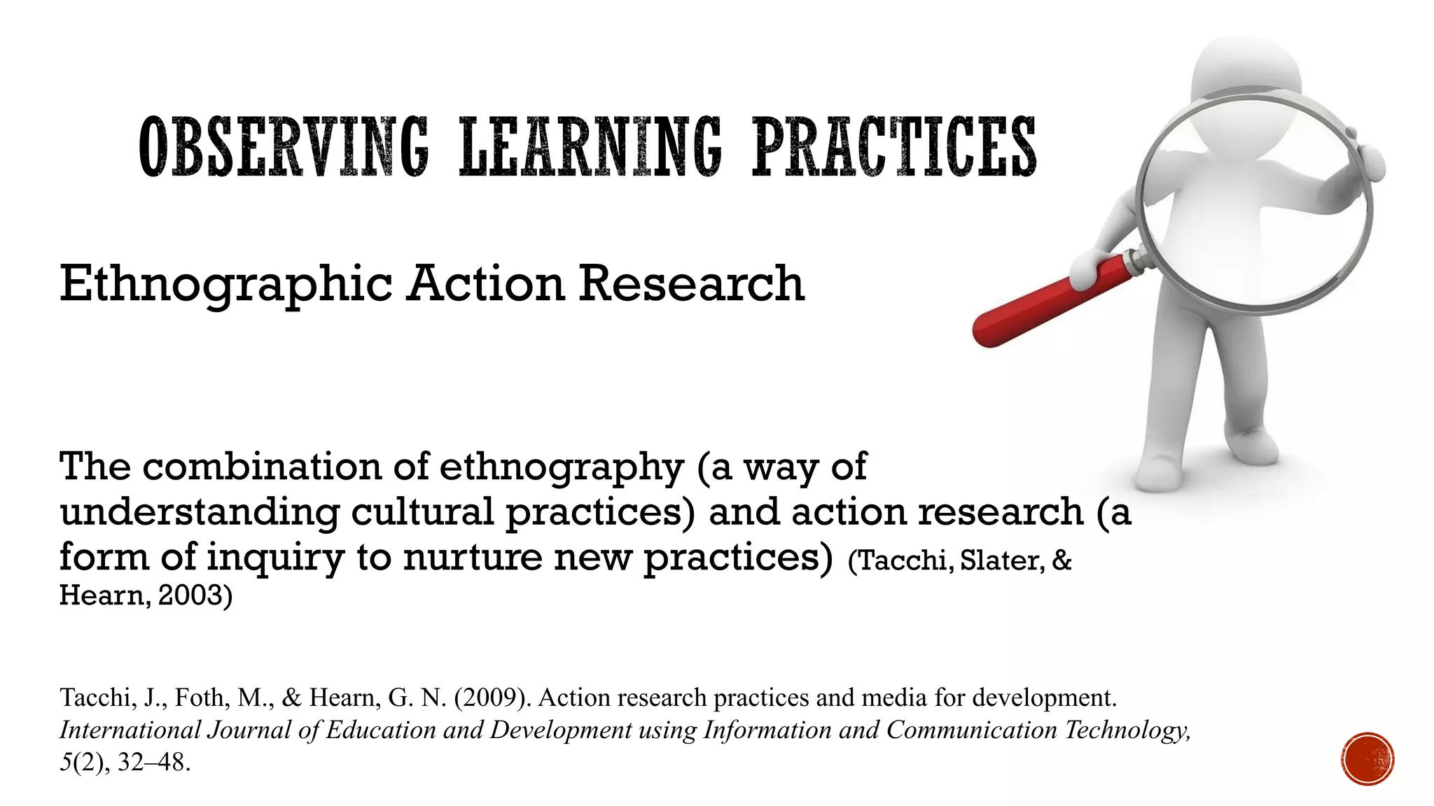 Ethnographic Action Research
The combination of ethnography (a way of
understanding cultural practices) and action research (a
form of inquiry to nurture new practices) (Tacchi, Slater, &
Hearn, 2003)
Tacchi, J., Foth, M., & Hearn, G. N. (2009). Action research practices and media for development.
International Journal of Education and Development using Information and Communication Technology,
5(2), 32–48.
 