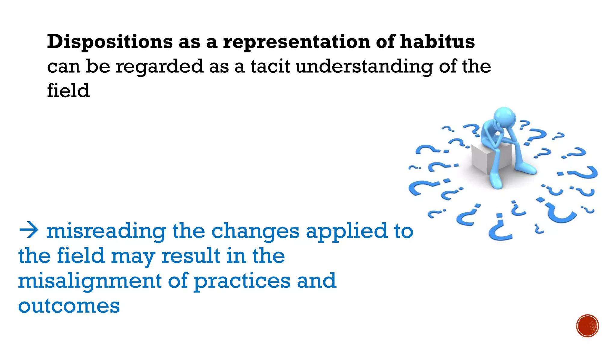 misreading the changes applied to
the field may result in the
misalignment of practices and
outcomes
Dispositions as a representation of habitus
can be regarded as a tacit understanding of the
field
 