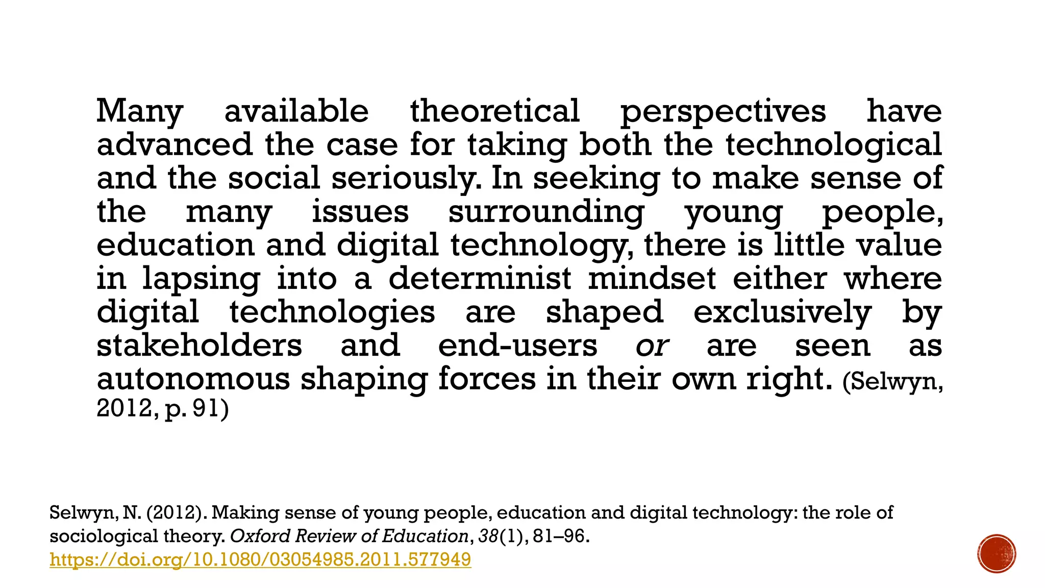 Many available theoretical perspectives have
advanced the case for taking both the technological
and the social seriously. In seeking to make sense of
the many issues surrounding young people,
education and digital technology, there is little value
in lapsing into a determinist mindset either where
digital technologies are shaped exclusively by
stakeholders and end-users or are seen as
autonomous shaping forces in their own right. (Selwyn,
2012, p. 91)
Selwyn, N. (2012). Making sense of young people, education and digital technology: the role of
sociological theory. Oxford Review of Education,38(1), 81–96.
https://doi.org/10.1080/03054985.2011.577949
 