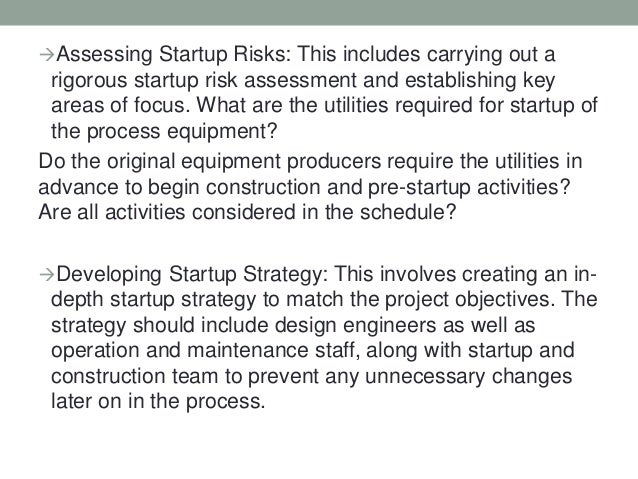 Assessing Startup Risks: This includes carrying out a
rigorous startup risk assessment and establishing key
areas of focus. What are the utilities required for startup of
the process equipment?
Do the original equipment producers require the utilities in
advance to begin construction and pre-startup activities?
Are all activities considered in the schedule?
Developing Startup Strategy: This involves creating an in-
depth startup strategy to match the project objectives. The
strategy should include design engineers as well as
operation and maintenance staff, along with startup and
construction team to prevent any unnecessary changes
later on in the process.
 