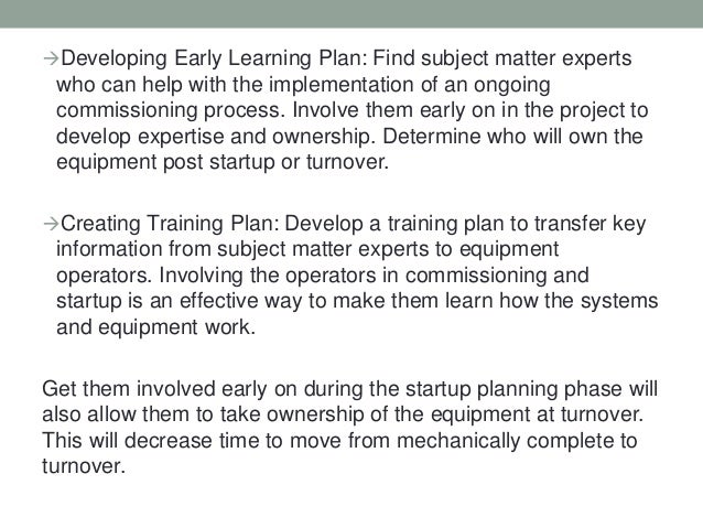 Developing Early Learning Plan: Find subject matter experts
who can help with the implementation of an ongoing
commissioning process. Involve them early on in the project to
develop expertise and ownership. Determine who will own the
equipment post startup or turnover.
Creating Training Plan: Develop a training plan to transfer key
information from subject matter experts to equipment
operators. Involving the operators in commissioning and
startup is an effective way to make them learn how the systems
and equipment work.
Get them involved early on during the startup planning phase will
also allow them to take ownership of the equipment at turnover.
This will decrease time to move from mechanically complete to
turnover.
 