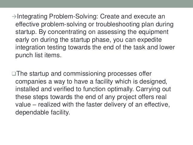 Integrating Problem-Solving: Create and execute an
effective problem-solving or troubleshooting plan during
startup. By concentrating on assessing the equipment
early on during the startup phase, you can expedite
integration testing towards the end of the task and lower
punch list items.
The startup and commissioning processes offer
companies a way to have a facility which is designed,
installed and verified to function optimally. Carrying out
these steps towards the end of any project offers real
value – realized with the faster delivery of an effective,
dependable facility.
 
