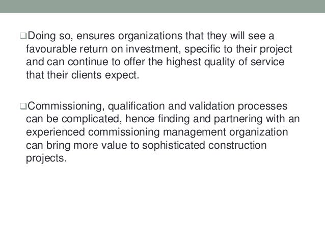 Doing so, ensures organizations that they will see a
favourable return on investment, specific to their project
and can continue to offer the highest quality of service
that their clients expect.
Commissioning, qualification and validation processes
can be complicated, hence finding and partnering with an
experienced commissioning management organization
can bring more value to sophisticated construction
projects.
 