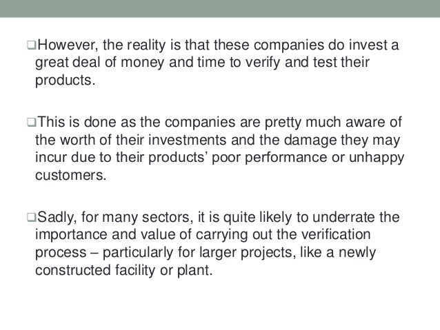 However, the reality is that these companies do invest a
great deal of money and time to verify and test their
products.
This is done as the companies are pretty much aware of
the worth of their investments and the damage they may
incur due to their products’ poor performance or unhappy
customers.
Sadly, for many sectors, it is quite likely to underrate the
importance and value of carrying out the verification
process – particularly for larger projects, like a newly
constructed facility or plant.
 