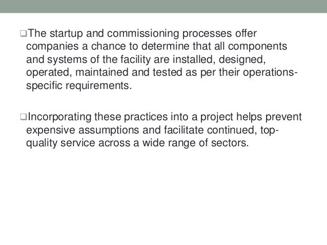 The startup and commissioning processes offer
companies a chance to determine that all components
and systems of the facility are installed, designed,
operated, maintained and tested as per their operations-
specific requirements.
Incorporating these practices into a project helps prevent
expensive assumptions and facilitate continued, top-
quality service across a wide range of sectors.
 