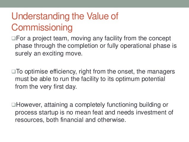 Understanding the Value of
Commissioning
For a project team, moving any facility from the concept
phase through the completion or fully operational phase is
surely an exciting move.
To optimise efficiency, right from the onset, the managers
must be able to run the facility to its optimum potential
from the very first day.
However, attaining a completely functioning building or
process startup is no mean feat and needs investment of
resources, both financial and otherwise.
 