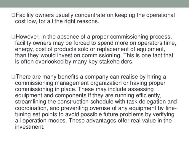 Facility owners usually concentrate on keeping the operational
cost low, for all the right reasons.
However, in the absence of a proper commissioning process,
facility owners may be forced to spend more on operators time,
energy, cost of products sold or replacement of equipment,
than they would invest on commissioning. This is one fact that
is often overlooked by many key stakeholders.
There are many benefits a company can realise by hiring a
commissioning management organization or having proper
commissioning in place. These may include assessing
equipment and components if they are running efficiently,
streamlining the construction schedule with task delegation and
coordination, and preventing overuse of any equipment by fine-
tuning set points to avoid possible future problems by verifying
all operation modes. These advantages offer real value in the
investment.
 