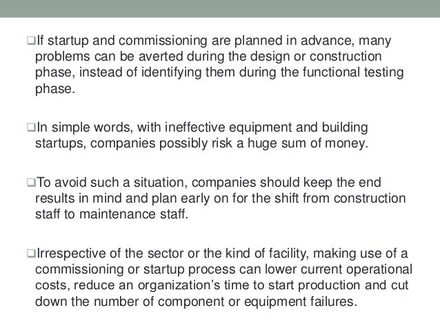 If startup and commissioning are planned in advance, many
problems can be averted during the design or construction
phase, instead of identifying them during the functional testing
phase.
In simple words, with ineffective equipment and building
startups, companies possibly risk a huge sum of money.
To avoid such a situation, companies should keep the end
results in mind and plan early on for the shift from construction
staff to maintenance staff.
Irrespective of the sector or the kind of facility, making use of a
commissioning or startup process can lower current operational
costs, reduce an organization’s time to start production and cut
down the number of component or equipment failures.
 