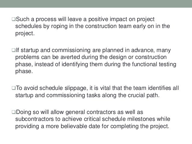 Such a process will leave a positive impact on project
schedules by roping in the construction team early on in the
project.
If startup and commissioning are planned in advance, many
problems can be averted during the design or construction
phase, instead of identifying them during the functional testing
phase.
To avoid schedule slippage, it is vital that the team identifies all
startup and commissioning tasks along the crucial path.
Doing so will allow general contractors as well as
subcontractors to achieve critical schedule milestones while
providing a more believable date for completing the project.
 