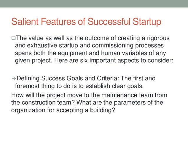 Salient Features of Successful Startup
The value as well as the outcome of creating a rigorous
and exhaustive startup and commissioning processes
spans both the equipment and human variables of any
given project. Here are six important aspects to consider:
Defining Success Goals and Criteria: The first and
foremost thing to do is to establish clear goals.
How will the project move to the maintenance team from
the construction team? What are the parameters of the
organization for accepting a building?
 
