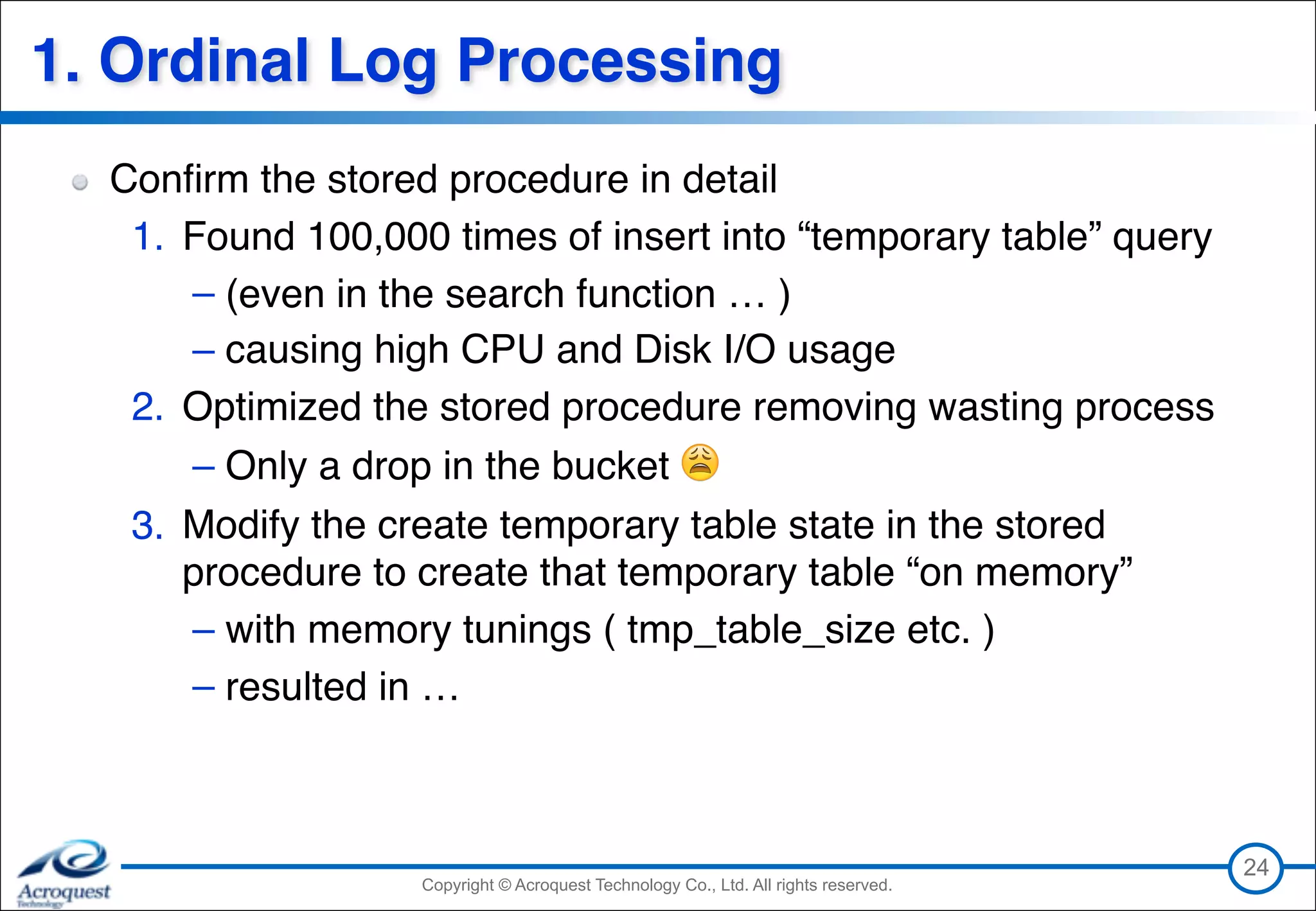 Copyright © Acroquest Technology Co., Ltd. All rights reserved.Copyright © Acroquest Technology Co., Ltd. All rights reserved.
1. Ordinal Log Processing
24
Conﬁrm the stored procedure in detail
1. Found 100,000 times of insert into “temporary table” query
– (even in the search function … )
– causing high CPU and Disk I/O usage
2. Optimized the stored procedure removing wasting process
– Only a drop in the bucket 😩
3. Modify the create temporary table state in the stored
procedure to create that temporary table “on memory”
– with memory tunings ( tmp_table_size etc. )
– resulted in …
 
