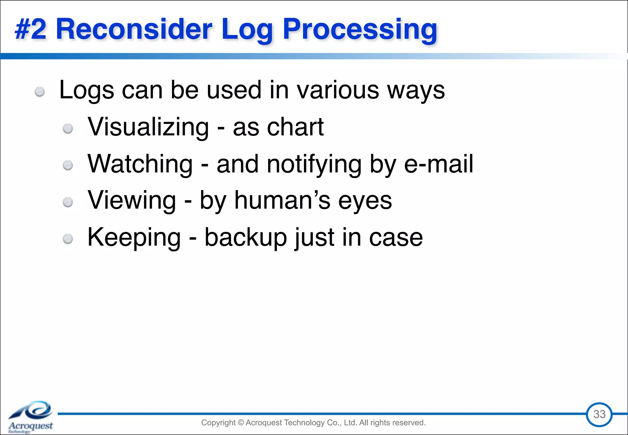 Copyright © Acroquest Technology Co., Ltd. All rights reserved.Copyright © Acroquest Technology Co., Ltd. All rights reserved.
#2 Reconsider Log Processing
Logs can be used in various ways
Visualizing - as chart
Watching - and notifying by e-mail
Viewing - by human’s eyes
Keeping - backup just in case
33
 