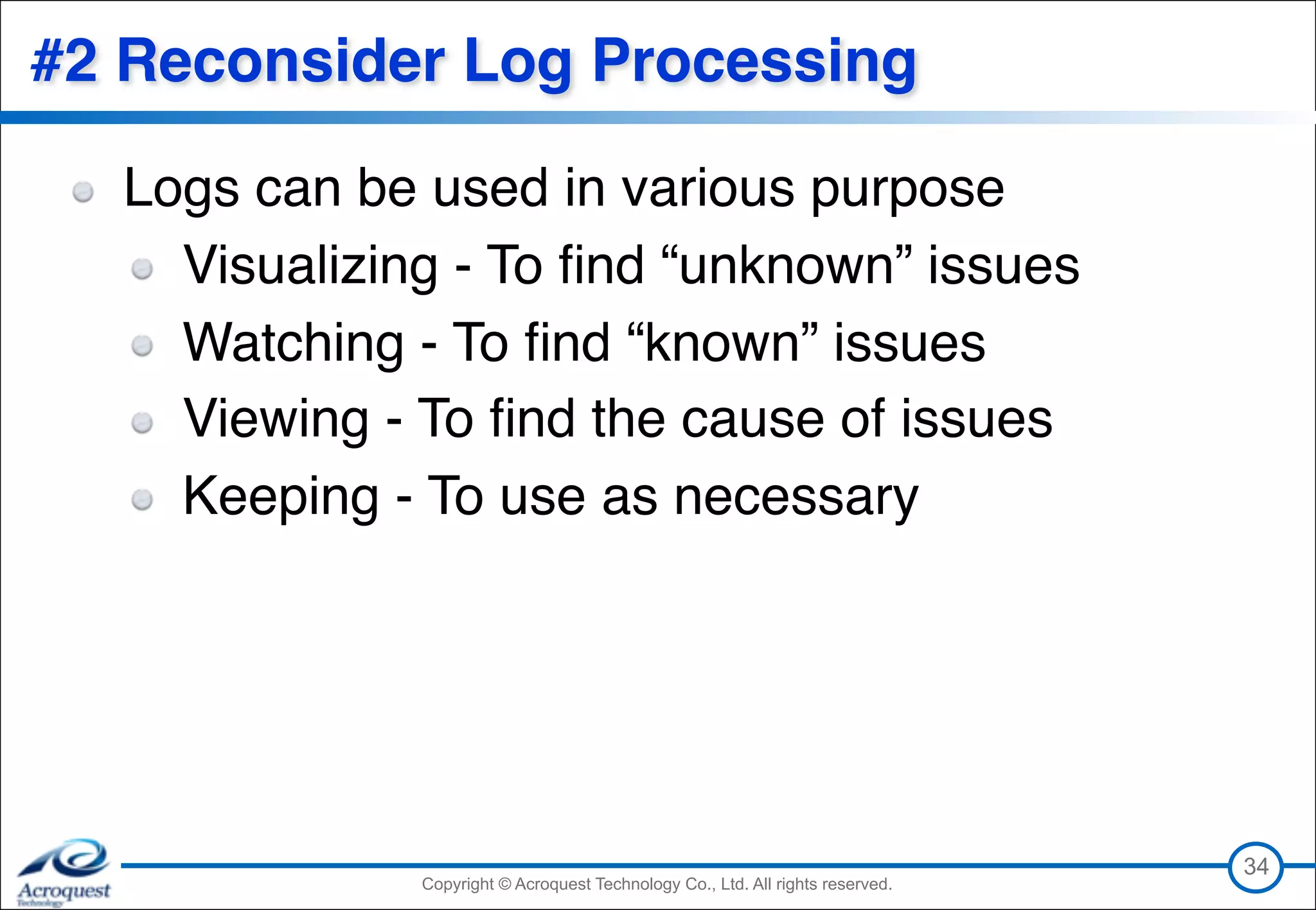 Copyright © Acroquest Technology Co., Ltd. All rights reserved.Copyright © Acroquest Technology Co., Ltd. All rights reserved.
#2 Reconsider Log Processing
Logs can be used in various purpose
Visualizing - To ﬁnd “unknown” issues
Watching - To ﬁnd “known” issues
Viewing - To ﬁnd the cause of issues
Keeping - To use as necessary
34
 