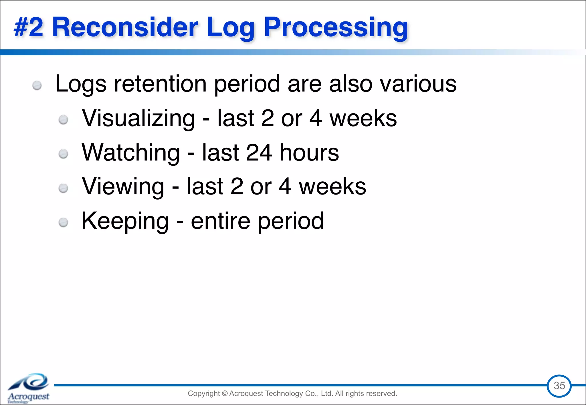 Copyright © Acroquest Technology Co., Ltd. All rights reserved.Copyright © Acroquest Technology Co., Ltd. All rights reserved.
#2 Reconsider Log Processing
Logs retention period are also various
Visualizing - last 2 or 4 weeks
Watching - last 24 hours
Viewing - last 2 or 4 weeks
Keeping - entire period
35
 