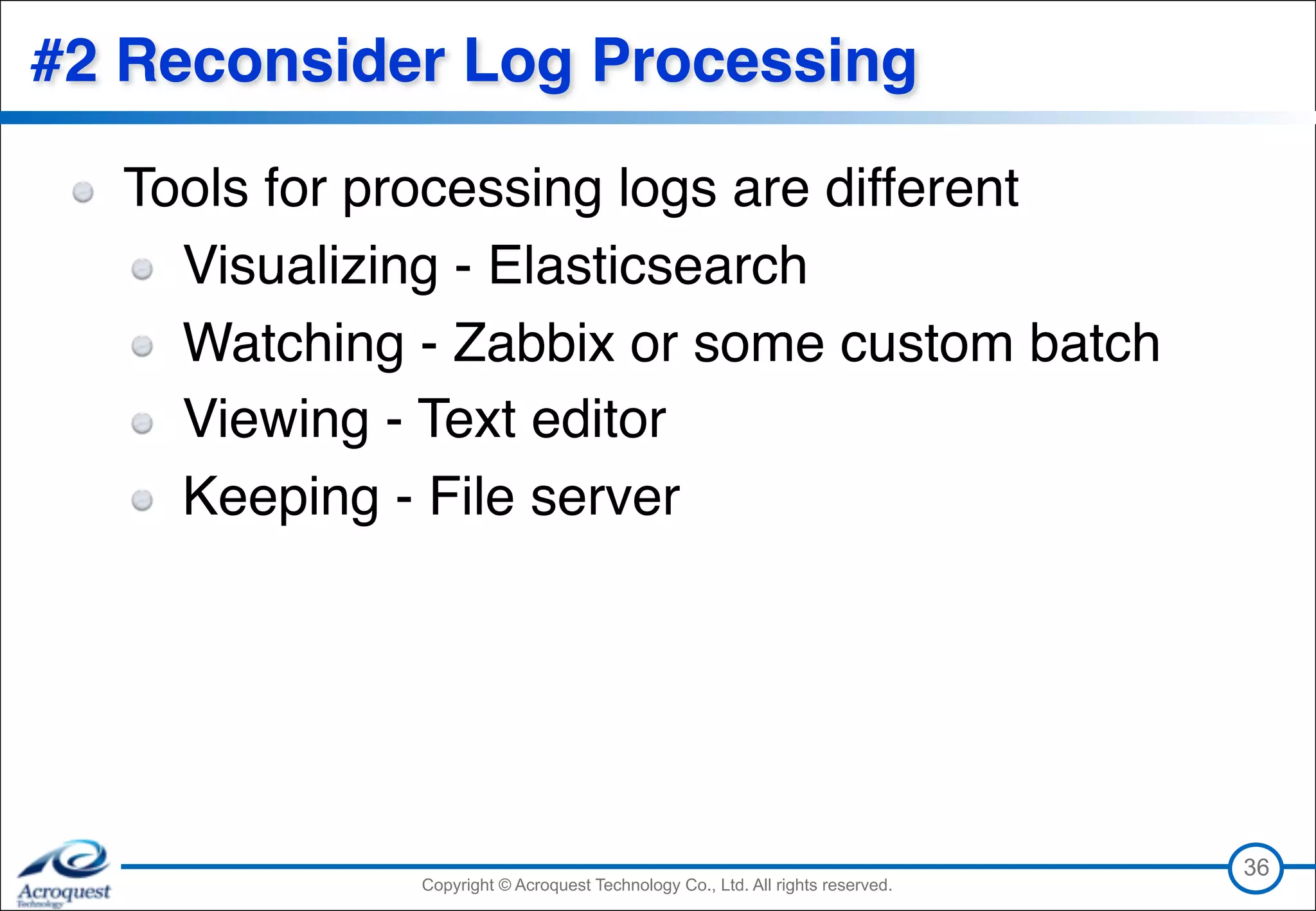 Copyright © Acroquest Technology Co., Ltd. All rights reserved.Copyright © Acroquest Technology Co., Ltd. All rights reserved.
#2 Reconsider Log Processing
Tools for processing logs are different
Visualizing - Elasticsearch
Watching - Zabbix or some custom batch
Viewing - Text editor
Keeping - File server
36
 