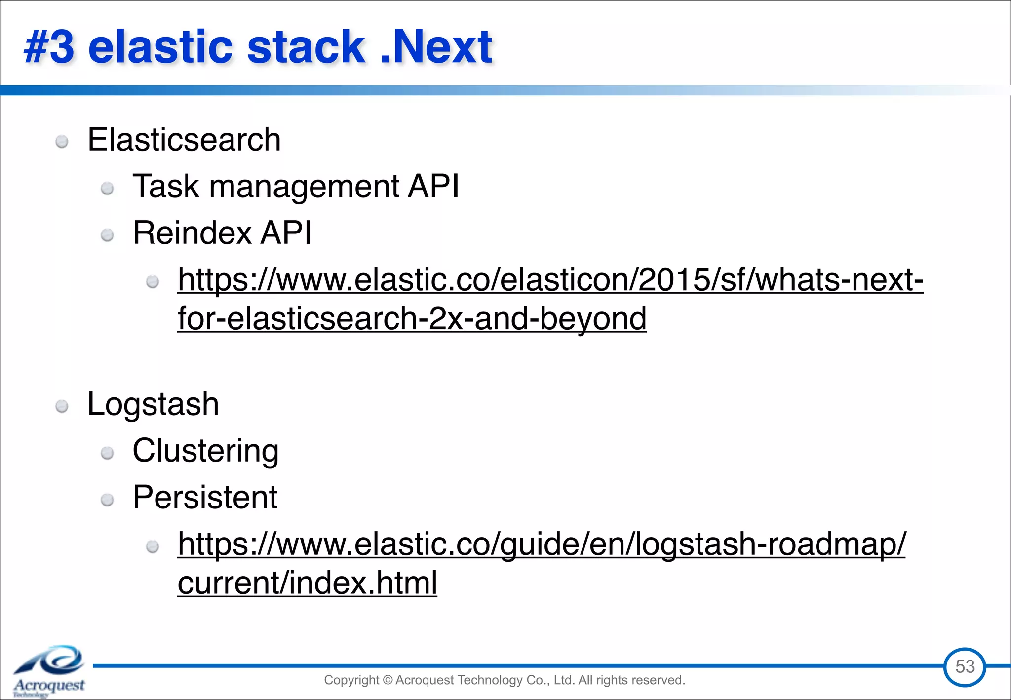 Copyright © Acroquest Technology Co., Ltd. All rights reserved.Copyright © Acroquest Technology Co., Ltd. All rights reserved.
#3 elastic stack .Next
Elasticsearch
Task management API
Reindex API
https://www.elastic.co/elasticon/2015/sf/whats-next-
for-elasticsearch-2x-and-beyond 
Logstash
Clustering
Persistent
https://www.elastic.co/guide/en/logstash-roadmap/
current/index.html
53
 