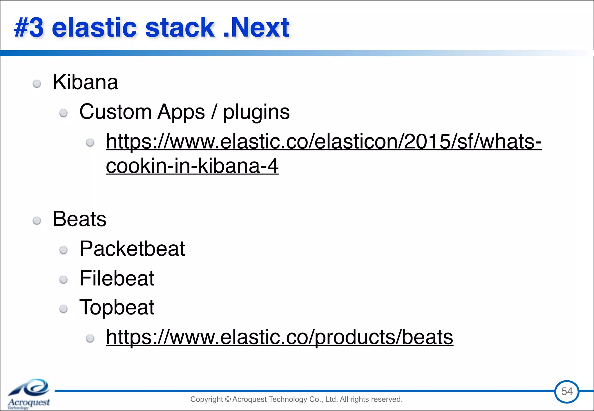 Copyright © Acroquest Technology Co., Ltd. All rights reserved.Copyright © Acroquest Technology Co., Ltd. All rights reserved.
#3 elastic stack .Next
Kibana
Custom Apps / plugins
https://www.elastic.co/elasticon/2015/sf/whats-
cookin-in-kibana-4 
Beats
Packetbeat
Filebeat
Topbeat
https://www.elastic.co/products/beats
54
 