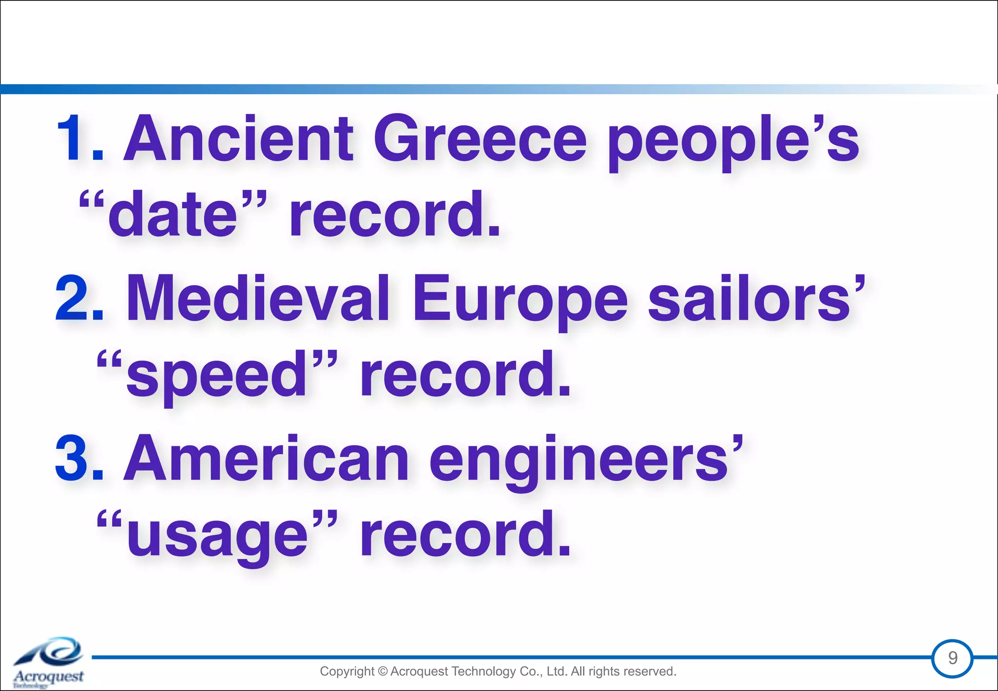 Copyright © Acroquest Technology Co., Ltd. All rights reserved.Copyright © Acroquest Technology Co., Ltd. All rights reserved.
1. Ancient Greece people’s
“date” record.
2. Medieval Europe sailors’  
“speed” record.
3. American engineers’ 
“usage” record.
9
 