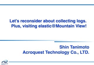 Let’s reconsider about collecting logs. 
Plus, visiting elastic@Mountain View!
Shin Tanimoto  
Acroquest Technology Co., LTD.
 