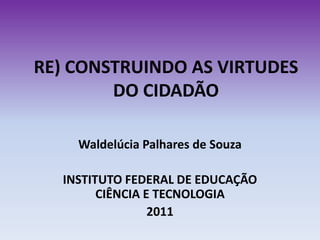 RE) CONSTRUINDO AS VIRTUDES
        DO CIDADÃO

    Waldelúcia Palhares de Souza

  INSTITUTO FEDERAL DE EDUCAÇÃO
        CIÊNCIA E TECNOLOGIA
                 2011
 