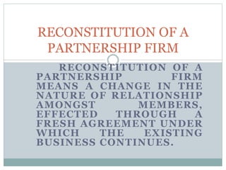 RECONSTITUTION OF A 
PARTNERSHIP FIRM 
RECONSTITUTION OF A 
PARTNERSHIP FIRM 
MEANS A CHANGE IN THE 
NATURE OF RELATIONSHIP 
AMONGST MEMBERS, 
EFFECTED THROUGH A 
FRESH AGREEMENT UNDER 
WHICH THE EXISTING 
BUSINESS CONTINUES. 
 