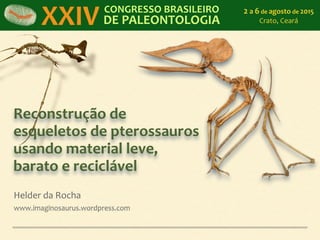 Reconstrução	
  de	
  
esqueletos	
  de	
  pterossauros	
  
usando	
  material	
  leve,	
  
barato	
  e	
  reciclável
Helder	
  da	
  Rocha	
  
www.imaginosaurus.wordpress.com
XXIV CONGRESSO	
  BRASILEIRO	
  
DE	
  PALEONTOLOGIA
2	
  a	
  6	
  de	
  agosto	
  de	
  2015	
  
Crato,	
  Ceará
 