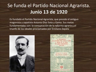 Se funda el Partido Nacional Agrarista.
          Junio 13 de 1920
 Es fundado el Partido Nacional Agrarista, que preside el antiguo
 magonista y zapatista Antonio Díaz Soto y Gama. Sus metas
 fundamentales son: la consumación de la reforma agraria y el
 triunfo de los ideales proclamados por Emiliano Zapata
 