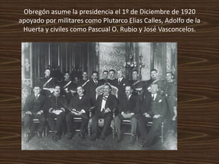 Obregón asume la presidencia el 1º de Diciembre de 1920
apoyado por militares como Plutarco Elias Calles, Adolfo de la
 Huerta y civiles como Pascual O. Rubio y José Vasconcelos.
 