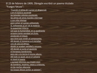 El 23 de febrero de 1909, Obregón escribió un poema titulado
“Fuegos fatuos”:
    “Cuando el alma del cuerpo se desprende
    y en el espacio asciende
    las bóvedas celestes escalando,
    las almas de otros mundos interroga
    y con ellas dialoga
    para volver al cuerpo sollozando.
    Sí, sollozando al ver de la materia
    la asquerosa miseria
    con que la humanidad, en su quebranto
    arrastra tanta vanidad sin fruto,
    olvidando el tributo
    que tiene que rendir al camposanto.
    Allí donde el monarca y el mendigo
    uno de otro es amigo,
    donde se acaban vanidad y encono.
    Allí donde se junta al opulento
    el haraposo hambriento,
    para dar a la tierra el mismo abono.
    Allí todo es igual; ya en el calvario
    es igual el osario
    y aunque distintos sus linajes sean
    de hombres, mujeres, viejos y criaturas,
    en las noches obscuras
    los fuegos fatuos juntos se pasean”.
 
