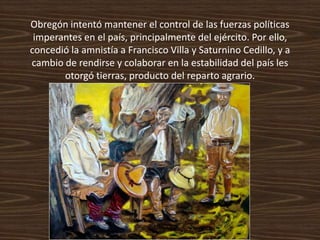 Obregón intentó mantener el control de las fuerzas políticas
 imperantes en el país, principalmente del ejército. Por ello,
concedió la amnistía a Francisco Villa y Saturnino Cedillo, y a
cambio de rendirse y colaborar en la estabilidad del país les
       otorgó tierras, producto del reparto agrario.
 