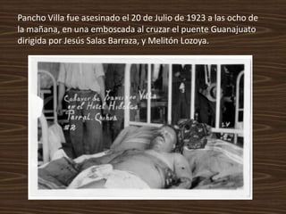Pancho Villa fue asesinado el 20 de Julio de 1923 a las ocho de
la mañana, en una emboscada al cruzar el puente Guanajuato
dirigida por Jesús Salas Barraza, y Melitón Lozoya.
 