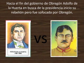 Hacia el fin del gobierno de Obregón Adolfo de
 la Huerta en busca de la presidencia inicio su
   rebelión pero fue sofocada por Obregón.




                  vs
 