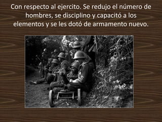 Con respecto al ejercito. Se redujo el número de
     hombres, se disciplino y capacitó a los
 elementos y se les dotó de armamento nuevo.
 