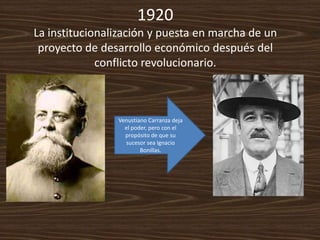 1920
La institucionalización y puesta en marcha de un
 proyecto de desarrollo económico después del
             conflicto revolucionario.



                Venustiano Carranza deja
                  el poder, pero con el
                  propósito de que su
                  sucesor sea Ignacio
                        Bonillas.
 