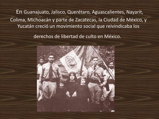 En Guanajuato, Jalisco, Querétaro, Aguascalientes, Nayarit,
Colima, Michoacán y parte de Zacatecas, la Ciudad de México, y
   Yucatán creció un movimiento social que reivindicaba los
          derechos de libertad de culto en México.
 
