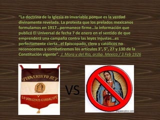 “La doctrina de la Iglesia es invariable porque es la verdad
divinamente revelada. La protesta que los prelados mexicanos
formulamos en 1917…permanece firme…la información que
publicó El Universal de fecha 7 de enero en el sentido de que
emprenderá una campaña contra las leyes injustas…es
perfectamente cierta…el Episcopado, clero y católicos no
reconocemos y combatiremos los artículos 3°, 5°, 27 y 130 de la
Constitución vigente”. J. Mora y del Rio, arzbp. Mexico / 3 Feb 1926




                         VS
 